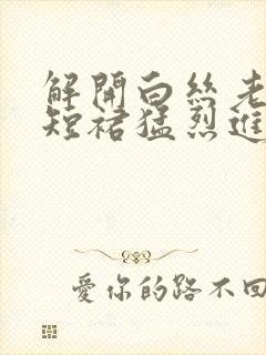 解开白丝老师的短裙猛烈进入