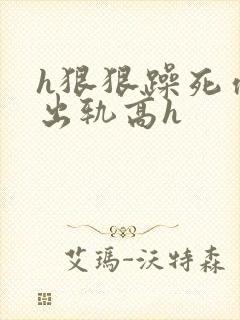 h狠狠躁死你h出轨高h