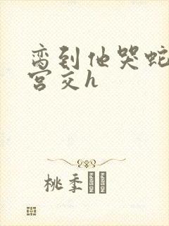 脔到他哭蛇双根宫交h