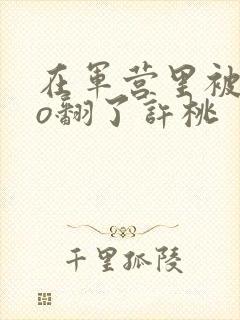 在军营里被cao翻了许桃