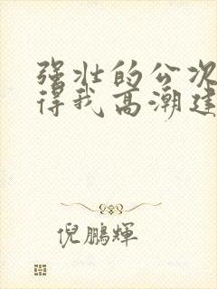 强壮的公次次弄得我高潮建国