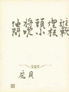 他将头埋进双腿间吮小核软件