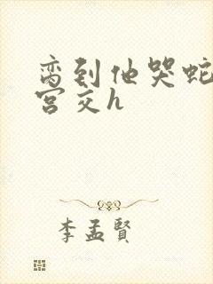 脔到他哭蛇双根宫交h