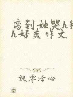 脔到她哭h粗话h好爽作文