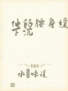 他的腰身缓慢的下沉