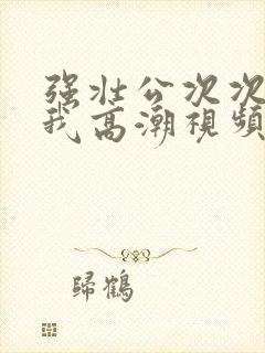 强壮公次次弄得我高潮视频