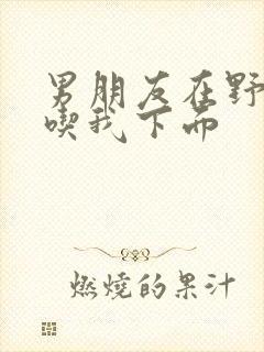 男朋友在野外猛吃我下面