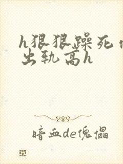 h狠狠躁死你h出轨高h