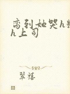 脔到她哭h粗话h上司