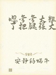 嗯爹爹太粗太长了把腿张大点