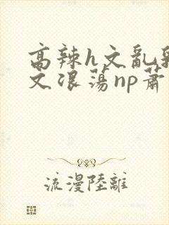 高辣h文乱乳h文浪荡np萧太后