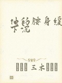 他的腰身缓慢的下沉