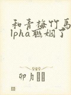 和青梅竹马的alpha联姻了