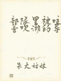 部队里被咬住花蒂吹潮的导演是谁