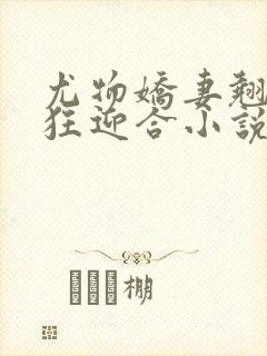 尤物娇妻翘臀疯狂迎合小说