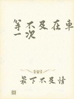 等不及在车里做一次