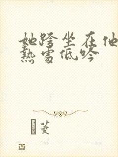 她跨坐在他的炽热处低吟