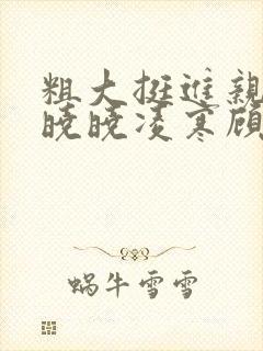 粗大挺进亲女h晓晓凌寒顾晓晓