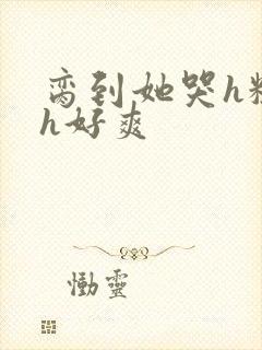 脔到她哭h粗话h好爽