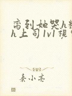 脔到她哭h粗话h上司1v1视频