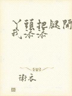 丫头把腿开大让我添添