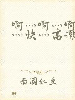 啊灬啊灬啊灬啊灬快灬高潮