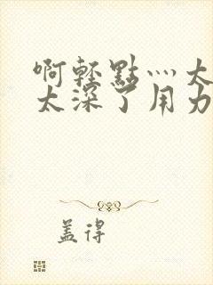 啊轻点灬太粗嗯太深了用力电影