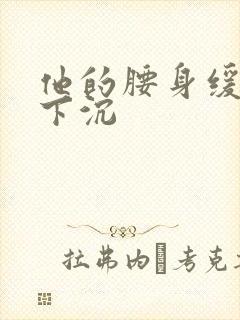 他的腰身缓慢的下沉