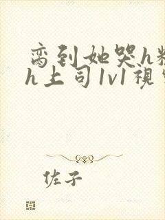 脔到她哭h粗话h上司1v1视频