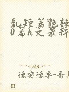 乱短篇艳辣500篇h文最新章节