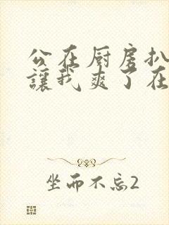 公在厨房扒开腿让我爽了在线观看