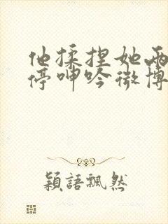 他揉捏她两乳不停呻吟微博