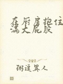 在厨房抱住岳丰满大屁股