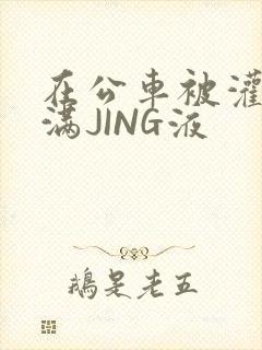 在公车被灌强行满JING液