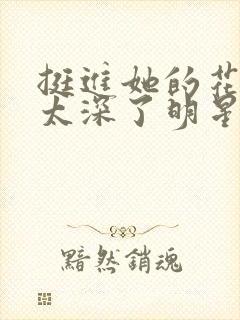 挺进她的花苞啊太深了明星小说