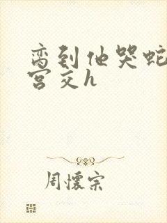 脔到他哭蛇双根宫交h