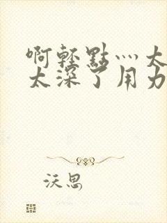 啊轻点灬太粗嗯太深了用力