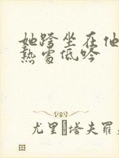 她跨坐在他的炽热处低吟