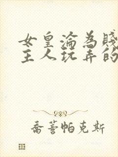 女皇沦为贱妾给主人玩弄的小说
