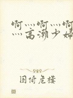 啊灬啊灬啊灬快灬高潮少妇小说