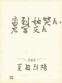 脔到她哭h小白兔宫交h