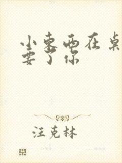 小东西在桌子上要了你