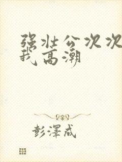 强壮公次次弄得我高潮