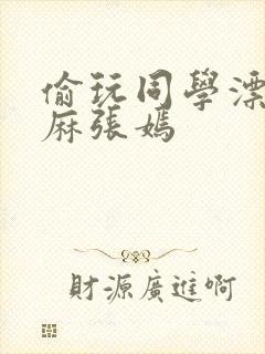 偷玩同学漂亮麻麻张嫣