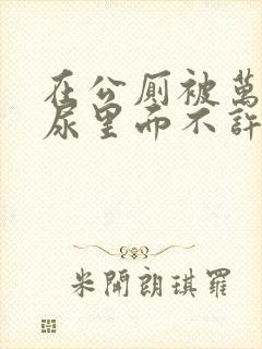 在公厕被万人C尿里面不许漏出来