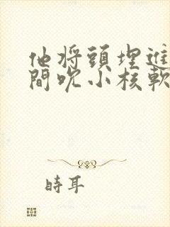 他将头埋进双腿间吮小核软件