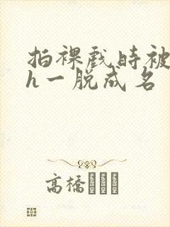 拍裸戏时被c了h一脱成名