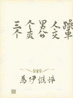 三个男人躁我一个爽公交车上