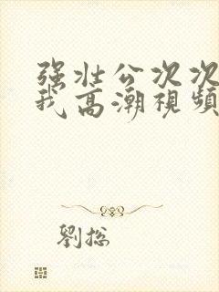 强壮公次次弄得我高潮视频