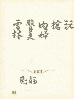 雪臀肉枪玩遍武林美妇